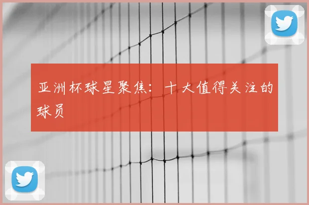 亚洲杯球星聚焦:十大值得关注的球员