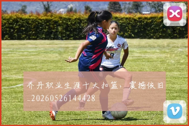 乔丹职业生涯十大扣篮,震撼依旧_20260526144428