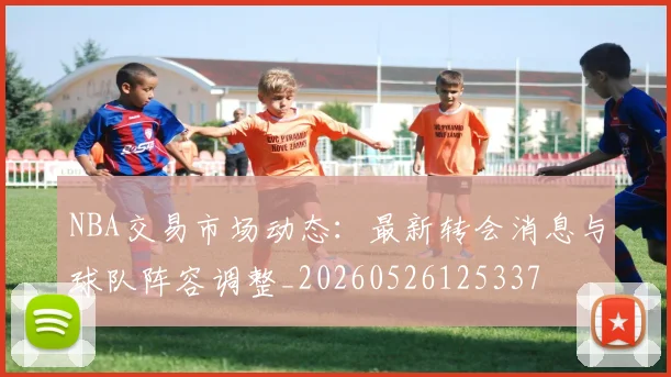 NBA交易市场动态：最新转会消息与球队阵容调整_20260526125337