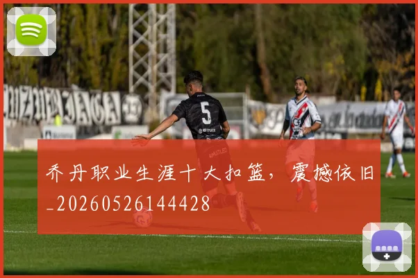 乔丹职业生涯十大扣篮，震撼依旧_20260526144428