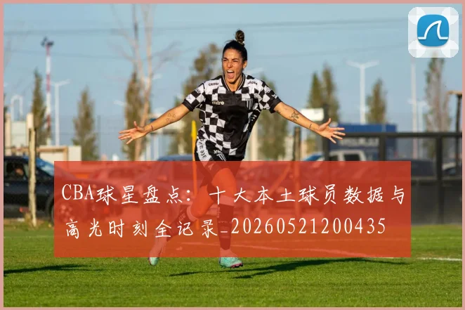 CBA球星盘点:十大本土球员数据与高光时刻全记录_20260521200435