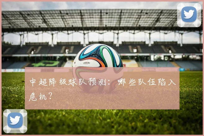 中超降级球队预测：哪些队伍陷入危机？