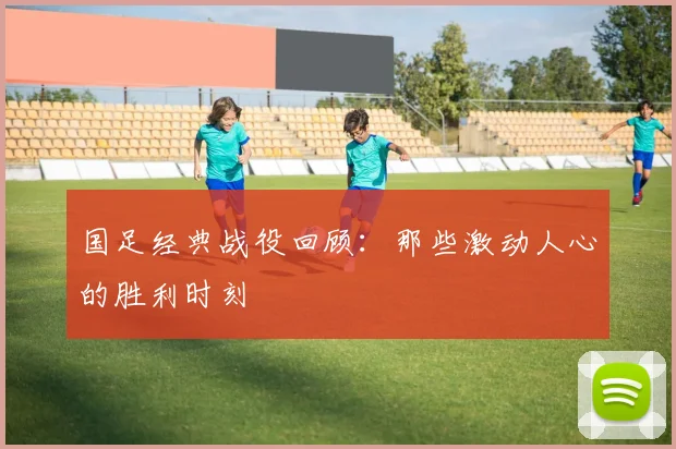 国足经典战役回顾：那些激动人心的胜利时刻
