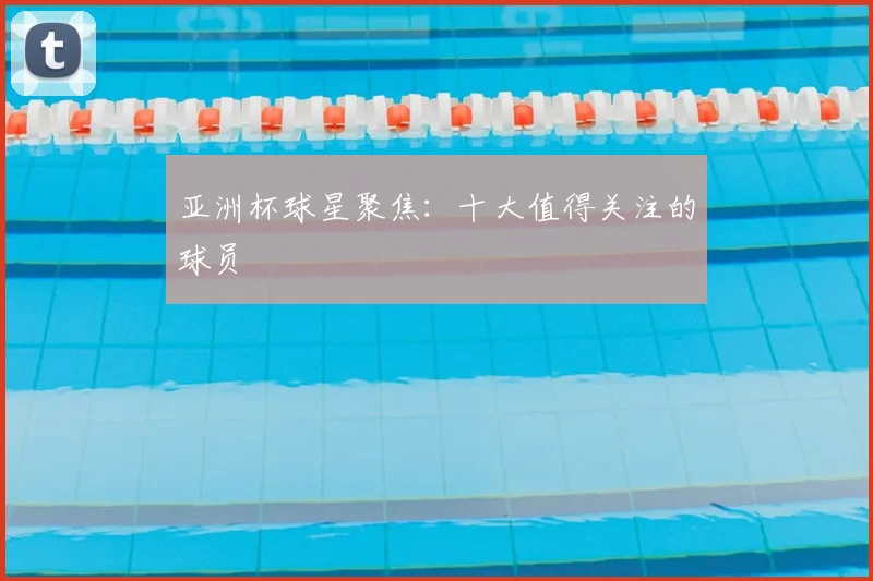 亚洲杯球星聚焦:十大值得关注的球员