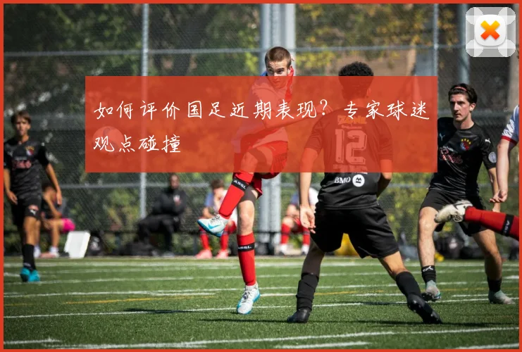如何评价国足近期表现？专家球迷观点碰撞